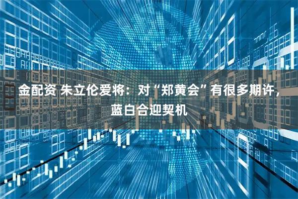 金配资 朱立伦爱将：对“郑黄会”有很多期许，蓝白合迎契机