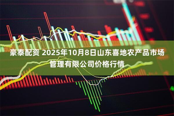 豪泰配资 2025年10月8日山东喜地农产品市场管理有限公司价格行情