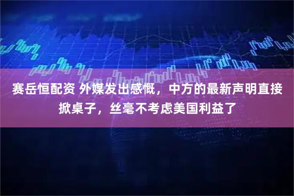赛岳恒配资 外媒发出感慨，中方的最新声明直接掀桌子，丝毫不考虑美国利益了