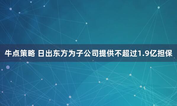 牛点策略 日出东方为子公司提供不超过1.9亿担保