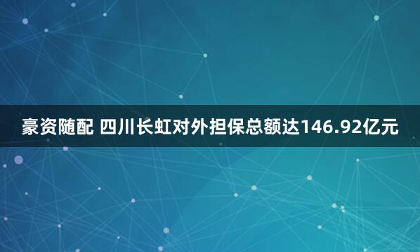 豪资随配 四川长虹对外担保总额达146.92亿元