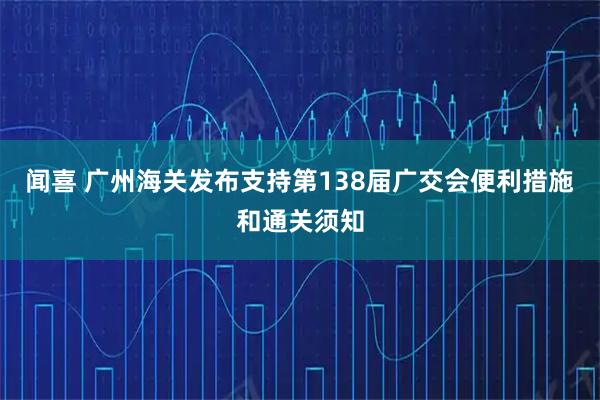 闻喜 广州海关发布支持第138届广交会便利措施和通关须知
