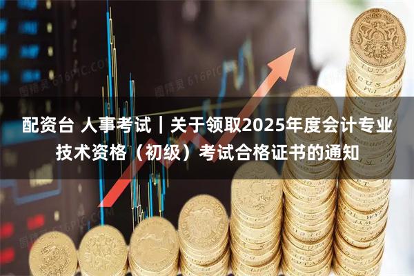 配资台 人事考试｜关于领取2025年度会计专业技术资格（初级）考试合格证书的通知