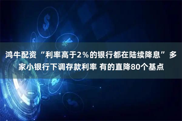 鸿牛配资 “利率高于2％的银行都在陆续降息” 多家小银行下调存款利率 有的直降80个基点