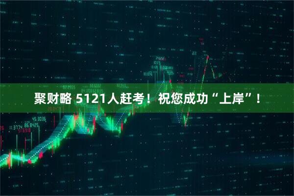 聚财略 5121人赶考！祝您成功“上岸”！