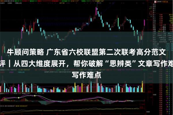 牛顾问策略 广东省六校联盟第二次联考高分范文点评｜从四大维度展开，帮你破解“思辨类”文章写作难点