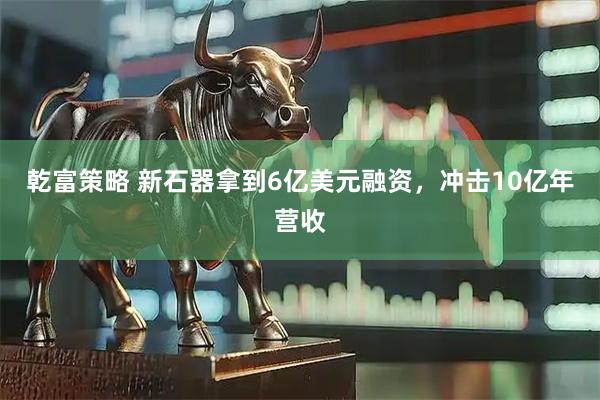 乾富策略 新石器拿到6亿美元融资，冲击10亿年营收