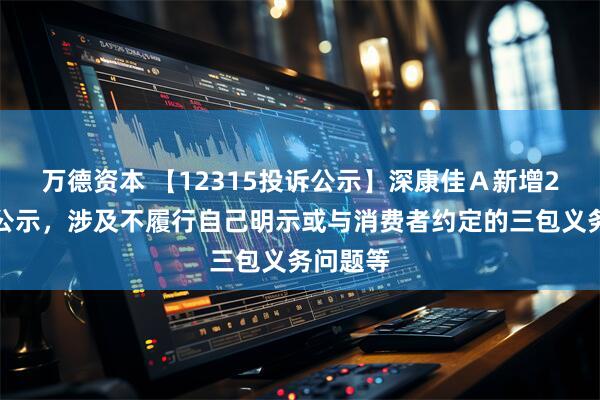 万德资本 【12315投诉公示】深康佳Ａ新增2件投诉公示，涉及不履行自己明示或与消费者约定的三包义务问题等