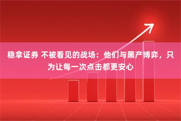 稳拿证券 不被看见的战场：他们与黑产博弈，只为让每一次点击都更安心