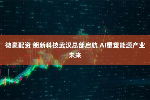 微豪配资 朗新科技武汉总部启航 AI重塑能源产业未来