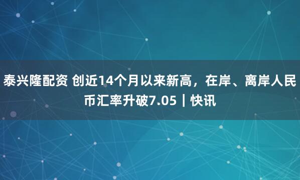 泰兴隆配资 创近14个月以来新高，在岸、离岸人民币汇率升破7.05｜快讯