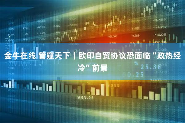 金牛在线 管窥天下｜欧印自贸协议恐面临“政热经冷”前景