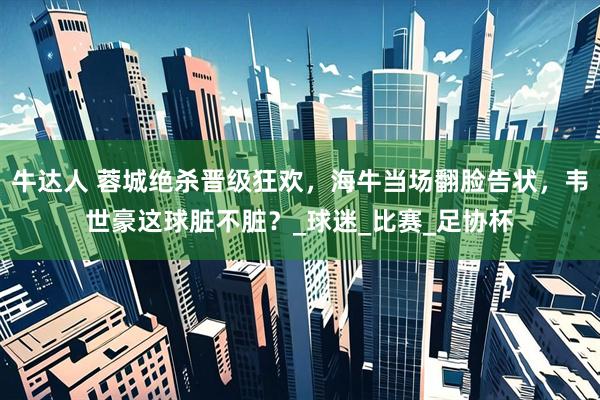 牛达人 蓉城绝杀晋级狂欢，海牛当场翻脸告状，韦世豪这球脏不脏？_球迷_比赛_足协杯