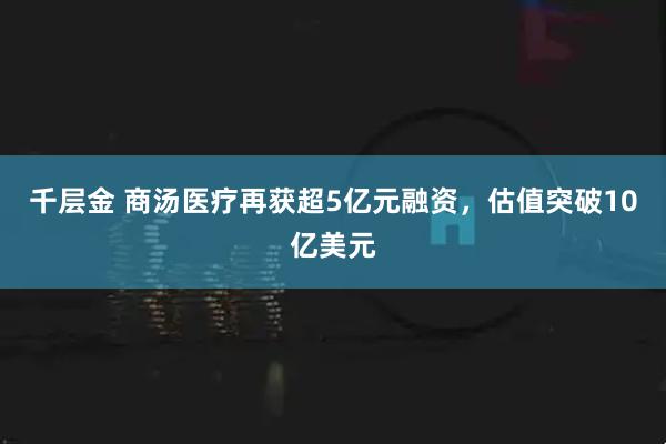千层金 商汤医疗再获超5亿元融资，估值突破10亿美元